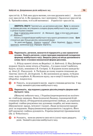 73
Майбутній час. Дієвідмінювання дієслів майбутнього часу
прислів’я). 3. Той лиш друга матиме, хто сам дружити вміє ( Англій-
ське прислів’я). 4. Як працюєш, так і житимеш ( Грузинське прислів’я).
5. Тримайся ниви, то й хліб матимеш ( Українське прислів’я).
ЗВЕРНІТЬ УВАГУ! Трапляється, що допоміжне дієслово бути та неозначе-
на форма дієслова, які утворюють складену форму майбутнього часу, розділені
в реченні іншими словами:
Буду я навчатись мови золотої (А. Малишко). Буде в пісні жить моя душа
(П. Воронько).
Інколи у складеній формі майбутнього часу одного допоміжного слова бути
стосуються два і більше дієслів у неозначеній формі:
Чи довго ми будемо блукати і шукати? (Леся Українка). Будуть пташки
прилітати, калиноньку їсти (Народна творчість).
137 Перепишіть речення, визначте й підкресліть у них граматичні
основи. Укажіть речення, у яких присудок виражений складеною
формою майбутнього часу. Зверніть увагу на місце допоміжного
слова бути стосовно неозначеної форми дієслова.
1. Я буду щоночі літать на Вкраїну ( А. Бабенко). 2. Над Дніпром
журавлі будуть знову вітать в Україну… І в садах солов’ї щебетать
будуть вільно, невпинно ( В. Сосюра). 3. Я рідним полем завжди бу-
ду йти ( Д. Павличко). 4. Ти будеш до скону ходити стежками ди-
тинства свого ( Б. Дегтярьов). 5. Як запізнишся до праці, то будеш
саму воду сьорбати. 6. Налякали щуку, що в озері її топити будуть
(Народна творчість).
Поясніть, як ви розумієте вислів ходити стежками дитинства. У від-
повіді вживайте дієслова майбутнього часу.
138 Перепишіть, від поданих у дужках дієслів утворіть форми май-
бутнього часу.
(Минути) небагато часу, і Україна (перетворитися) на політич-
но стабільну державу. Вона (плекати) Людину, (захищати) й (об-
стоювати) Закон. (Утвердитися) демократичні свободи, до українців
(прийти) глибше розуміння тих духовних скарбів, які вони мають.
(Цінуватися) праця, інтелект і талант. Люди не (шукати) кращої
долі за кордоном. Народ (виявляти) працьовитість і мудрість. Його
(об’єднувати) глибока духовність. Україна (міцніти) і (розвиватися)
(За А. Чебикіним ).
Розкажіть, яким ви уявляєте своє місто (село) через двадцять
років. Уживайте дієслова майбутнього часу.
Право для безоплатного розміщення підручника в мережі Інтернет має
Міністерство освіти і науки України http://mon.gov.ua/ та Інститут модернізації змісту освіти https://imzo.gov.ua
 