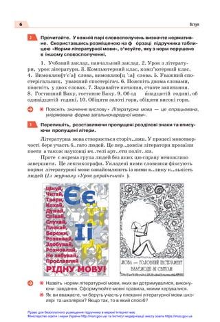 6 Вступ
2 Прочитайте. У кожній парі словосполучень визначте норматив-
не. Скориставшись розміщеною на ф îрзаці підручника табли-
цею «Норми літературної мови», з’ясуйте, яку з норм порушено
в іншому словосполученні.
1. Учбовий заклад, навчальний заклад. 2. Урок з літерату-
ри, урок літератури. 3. Компьютерний клас, комп’ютерний клас.
4. Вимовляю[т'с'a] слова, вимовляю[ц ':а] слова. 5. Уважний спо-
стерігальник, уважний спостерігач. 6. Поясніть двома словами,
поясніть у двох словах. 7. Задавайте питання, ставте запитання.
8. Гостинний Баку, гостинне Баку. 9. Об од èнадцятій годині, об
одинàдцятій годині. 10. Обіцяти золоті гори, обіцяти високі гори.
Поясніть значення вислову « Літературна мова — це опрацьована,
унормована форма загальнонародної мови».
3 Перепишіть, розставляючи пропущені розділові знаки та впису-
ючи пропущені літери.
Літературна мова створюється сторіч..ями. У процесі мовотвор-
чості бере участь б..гато людей. Це пер..довсім літератори прозаїки
поети а також науковці вч..телі арт..сти політ..ки.
Проте є окрема група людей без яких цю справу неможливо
завершити. Це лексикографи. Укладені ними словники фіксують
норми літературної мови ознайомлюють із ними в..лику к..лькість
людей (Із журналу «Урок української» ).
Назвіть норми літературної мови, яких ви дотримувалися, викону-
ючи завдання. Сформулюйте мовні правила, якими керувалися.
Як ви вважаєте, чи беруть участь у плеканні літературної мови шко-
лярі та школярки? Якщо так, то в який спосіб?
Право для безоплатного розміщення підручника в мережі Інтернет має
Міністерство освіти і науки України http://mon.gov.ua/ та Інститут модернізації змісту освіти https://imzo.gov.ua
 