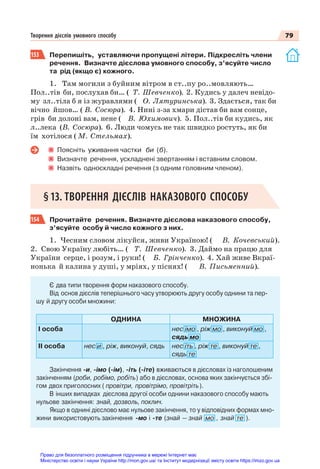79
Творення дієслів умовного способу
153 Перепишіть, уставляючи пропущені літери. Підкресліть члени
речення. Визначте дієслова умовного способу, з’ясуйте число
та рід (якщо є) кожного.
1. Там могили з буйним вітром в ст..пу ро..мовляють…
Пол..тів би, послухав би… ( Т. Шевченко). 2. Кудись у далеч невідо-
му зл..тіла б я із журавлями ( О. Лятуринська). 3. Здається, так би
вічно йшов… ( В. Сосюра). 4. Нині з-за хмари дістав би вам сонце,
грів би долоні вам, нене ( В. Юхимович). 5. Пол..тів би кудись, як
л..лека (В. Сосюра). 6. Люди чомусь не так швидко ростуть, як би
їм хотілося ( М. Стельмах).
Поясніть уживання частки би (б).
Визначте речення, ускладнені звертанням і вставним словом.
Назвіть односкладні речення (з одним головним членом).
§13. ТВОРЕННЯ ДІЄСЛІВ НАКАЗОВОГО СПОСОБУ
154 Прочитайте речення. Визначте дієслова наказового способу,
з’ясуйте особу й число кожного з них.
1. Чесним словом лікуйся, живи Україною! ( В. Кочевський).
2. Свою Україну любіть… ( Т. Шевченко). 3. Даймо на працю для
України серце, і розум, і руки! ( Б. Грінченко). 4. Хай живе Вкраї-
нонька й калина у душі, у мріях, у піснях! ( В. Письменний).
Є два типи творення форм наказового способу.
Від основ дієслів теперішнього часу утворюють другу особу однини та пер-
шу й другу особи множини:
ОДНИНА МНОЖИНА
І особа нес імо , ріж мо , виконуй мо ,
сядь мо
ІІ особа нес и , ріж, виконуй, сядь нес іть , ріж те , виконуй те ,
сядь те
Закінчення -и, -імо (-ім), -іть (-іте) вживаються в дієсловах із наголошеним
закінченням (роби, робімо, робіть) або в дієсловах, основа яких закінчується збі-
гом двох приголосних ( провітри, провітрімо, провітріть).
В інших випадках дієслова другої особи однини наказового способу мають
нульове закінчення: знай, дозволь, поклич.
Якщо в однині дієслово має нульове закінчення, то у відповідних формах мно-
жини використовують закінчення -мо і -те (знай — знай мо , знай те ).
Право для безоплатного розміщення підручника в мережі Інтернет має
Міністерство освіти і науки України http://mon.gov.ua/ та Інститут модернізації змісту освіти https://imzo.gov.ua
 