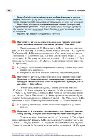 84 Морфологія. Орфографія
Безособові дієслова не змінюються за особами й числами, а також за
родами. Вони мають форму третьої особи однини теперішнього і майбутнього часу
(світає, розвидниться) або форму середнього роду однини минулого часу (смеркало).
Безособові дієслова є головними членами речення (присудками)
в односкладних реченнях: Учора трохи повернуло на відлигу (А. Дрофань).
Ще комусь у цю пору не спиться (І. Білий). Так бракує землі милосердя людей
(Т. Севернюк).
Підметів при безособових дієсловах не буває.
164 Прочитайте речення, визначте в кожному граматичну основу.
Двоскладними чи односкладними є речення? Поясніть.
1. Сутеніло помалу ( Є. Плужник). 2. З лісу повіяло прохоло-
дою (М. Стельмах). 3. Стежку в поле листям замело ( Ю. Бартош-
Кум’ятський). 4. Запаморочливо пахло в’янучим листям, хмелем
і калиною ( П. Загребельний). 5. І чого мене понесло сюди? ( С. Ва-
сильченко). 6. Від жаху похолонуло в душі ( Б. Олійник). 7. І як
сльозами застилало очі! ( М. Луків). 8. Дихається легко і привітно
(В. Крищенко).
Доведіть, що головний член речення в кожному з речень виражений
безособовим дієсловом.
Витлумачте лексичне значення кожного з безособових дієслів.
165 Прочитайте речення, визначте в кожному граматичну основу.
Перепишіть тільки ті речення, що мають один головний член —
присудок. Якою частиною мови він виражений? Доведіть, що це
дієслово — безособове.
1. Благословляється на день. І сяють роси над ланами
(М. Єркін). 2. Знов повернулися морози. Снігів холодних намело
(Г. Чубач). 3. Мрячило. Мжичило. Над головою клубочилися важкі
сірі хмари ( Зірка Мензатюк). 4. Уночі зривалася справжня буря.
Надворі блискало, гриміло, тріщало й лило ( М. Павленко). 5. Віє
туманами з поля. Пахне барвінком нічним ( А. Михайлевський).
В одному з виписаних речень визначте та підкресліть усі члени
речення.
166 Перепишіть. У кожному з речень визначте та підкресліть грама-
тичну основу. З’ясуйте синтаксичну роль безособових дієслів.
1. Хочеться казки. Хочеться тиші ( М. Семенко). 2. Так добре й
легко мріється ( Р. Блага). 3. Не спиться мені. У голові шумить, як
у млині… ( Марко Вовчок). 4. Радісним почуванням охопило душу
(Панас Мирний). 5. Вечірнім золотом зорі залило поле ( В. Сосюра).
Право для безоплатного розміщення підручника в мережі Інтернет має
Міністерство освіти і науки України http://mon.gov.ua/ та Інститут модернізації змісту освіти https://imzo.gov.ua
 