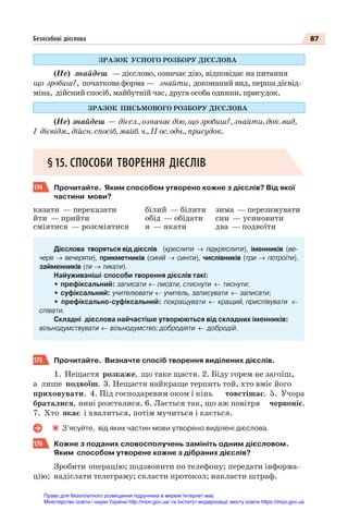 87
Безособові дієслова
ЗРАЗОК УСНОГО РОЗБОРУ ДІЄСЛОВА
(Не) знайдеш — дієслово, означає дію, відповідає на питання
що зробиш?, початкова форма — знайти, доконаний вид, перша дієвід-
міна, дійсний спосіб, майбутній час, друга особа однини, присудок.
ЗРАЗОК ПИСЬМОВОГО РОЗБОРУ ДІЄСЛОВА
(Не) знайдеш — дієсл., означає дію, що зробиш?, знайти, док. вид,
I дієвідм., дійсн. спосіб, майб. ч., ІІ ос. одн., присудок.
§15. СПОСОБИ ТВОРЕННЯ ДІЄСЛІВ
174 Прочитайте. Яким способом утворено кожне з дієслів? Від якої
частини мови?
казати — переказати
йти — прийти
сміятися — розсміятися
білий — білити
обід — обідати
я — якати
зима — перезимувати
син — усиновити
два — подвоїти
Дієслова творяться від дієслів (креслити → підкреслити), іменників (ве-
черя → вечеряти), прикметників (синій → синіти), числівників (три → потроїти),
займенників (ти → тикати).
Найуживаніші способи творення дієслів такі:
• префіксальний: записати ← писати, стиснути ← тиснути;
• суфіксальний: учителювати ← учитель, записувати ← записати;
• префіксально-суфіксальний: покращувати ← кращий, приспівувати ←
співати.
Складні дієслова найчастіше утворюються від складних іменників:
вільнодумствувати ← вільнодумство; добродіяти ← добродій.
175 Прочитайте. Визначте спосіб творення виділених дієслів.
1. Нещастя розкаже, що таке щастя. 2. Біду горем не загоїш,
а лише подвоїш. 3. Нещастя найкраще терпить той, хто вміє його
приховувати. 4. Під господаревим оком і кінь товстішає. 5. Учора
браталися, нині розсталися. 6. Лається так, що аж повітря червоніє.
7. Хто якає і хвалиться, потім мучиться і кається.
З’ясуйте, від яких частин мови утворено виділені дієслова.
176 Кожне з поданих словосполучень замініть одним дієсловом.
Яким способом утворене кожне з дібраних дієслів?
Зробити операцію; подзвонити по телефону; передати інформа-
цію; надіслати телеграму; скласти протокол; накласти штраф.
Право для безоплатного розміщення підручника в мережі Інтернет має
Міністерство освіти і науки України http://mon.gov.ua/ та Інститут модернізації змісту освіти https://imzo.gov.ua
 