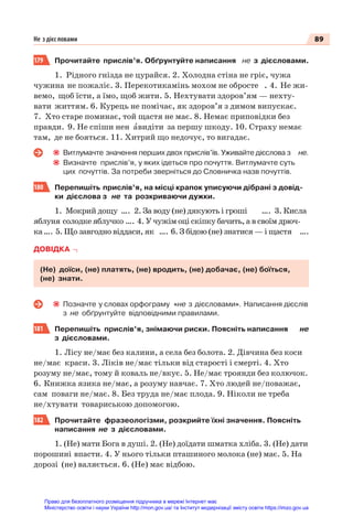 89
Не з дієс ловами
179 Прочитайте прислів’я. Обґрунтуйте написання не з дієсловами.
1. Рідного гнізда не цурайся. 2. Холодна стіна не гріє, чужа
чужина не пожаліє. 3. Перекотикамінь мохом не обросте . 4. Не жи-
вемо, щоб їсти, а їмо, щоб жити. 5. Нехтувати здоров’ям — нехту-
вати життям. 6. Курець не помічає, як здоров’я з димом випускає.
7. Хто старе поминає, той щастя не має. 8. Немає приповідки без
правди. 9. Не спіши нен àвидіти за першу шкоду. 10. Страху немає
там, де не бояться. 11. Хитрий що недочує, то вигадає.
Витлумачте значення перших двох прислів’їв. Уживайте дієслова з не.
Визначте прислів’я, у яких ідеться про почуття. Витлумачте суть
цих почуттів. За потреби зверніться до Словничка назв почуттів.
180 Перепишіть прислів’я, на місці крапок уписуючи дібрані з довід-
ки дієслова з не та розкриваючи дужки.
1. Мокрий дощу …. 2. За воду (не) дякують і гроші …. 3. Кисла
яблуня солодке яблучко …. 4. У чужім оці скіпку бачить, а в своїм дрюч-
ка…. 5. Що завгодно віддаси, як …. 6. З бідою (не) знатися — і щастя ….
ДОВІДКА
(Не) доїси, (не) платять, (не) вродить, (не) добачає, (не) боїться,
(не) знати.
Позначте у словах орфограму «не з дієсловами». Написання дієслів
з не обґрунтуйте відповідними правилами.
181 Перепишіть прислів’я, знімаючи риски. Поясніть написання не
з дієсловами.
1. Лісу не/має без калини, а села без болота. 2. Дівчина без коси
не/має краси. 3. Ліків не/має тільки від старості і смерті. 4. Хто
розуму не/має, тому й коваль не/вкує. 5. Не/має троянди без колючок.
6. Книжка язика не/має, а розуму навчає. 7. Хто людей не/поважає,
сам поваги не/має. 8. Без труда не/має плода. 9. Ніколи не треба
не/хтувати товариською допомогою.
182 Прочитайте фразеологізми, розкрийте їхні значення. Поясніть
написання не з дієсловами.
1. (Не) мати Бога в душі. 2. (Не) доїдати шматка хліба. 3. (Не) дати
порошині впасти. 4. У нього тільки пташиного молока (не) має. 5. На
дорозі (не) валяється. 6. (Не) має відбою.
Право для безоплатного розміщення підручника в мережі Інтернет має
Міністерство освіти і науки України http://mon.gov.ua/ та Інститут модернізації змісту освіти https://imzo.gov.ua
 