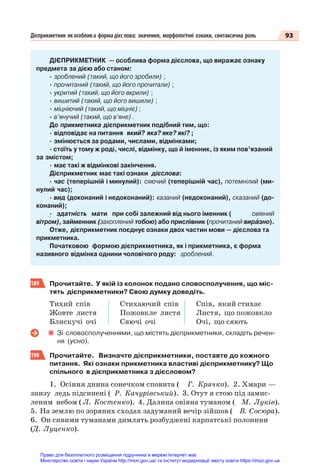 93
Дієприкметник якособлива формадієслова: значення, морфологічні ознаки, синтаксична роль
ДІЄПРИКМЕТНИК — особлива форма дієслова, що виражає ознаку
предмета за дією або станом:
· зроблений (такий, що його зробили) ;
· прочитаний (такий, що його прочитали) ;
· укритий (такий, що його вкрили) ;
· вишитий (такий, що його вишили) ;
· міцніючий (такий, що міцніє) ;
· в’янучий (такий, що в’яне) .
До прикметника дієприкметник подібний тим, що:
· відповідає на питання який? яка? яке? які? ;
· змінюється за родами, числами, відмінками;
· стоїть у тому ж роді, числі, відмінку, що й іменник, із яким пов’язаний
за змістом;
· має такі ж відмінкові закінчення.
Дієприкметник має такі ознаки дієслова:
· час (теперішній і минулий): сяючий (теперішній час), потемнілий (ми-
нулий час);
· вид (доконаний і недоконаний): казаний (недоконаний), сказаний (до-
конаний);
· здатність мати при собі залежний від нього іменник ( овіяний
вітром), займенник (захоплений тобою) або прислівник (прочитаний вирàзно).
Отже, дієприкметник поєднує ознаки двох частин мови — дієслова та
прикметника.
Початковою формою дієприкметника, як і прикметника, є форма
називного відмінка однини чоловічого роду: зроблений.
189 Прочитайте. У якій із колонок подано словосполучення, що міс-
тять дієприкметники? Свою думку доведіть.
Тихий спів
Жовте листя
Блискучі очі
Стихаючий спів
Пожовкле листя
Сяючі очі
Спів, який стихає
Листя, що пожовкло
Очі, що сяють
Зі словосполученнями, що містять дієприкметники, складіть речен-
ня (усно).
190 Прочитайте. Визначте дієприкметники, поставте до кожного
питання. Які ознаки прикметника властиві дієприкметнику? Що
спільного в дієприкметника з дієсловом?
1. Осіння днина сонечком сповита ( Г. Крячко). 2. Хмари —
знизу ледь підсинені ( Р. Качурівський). 3. Отут я стою під замис-
леним небом ( Л. Костенко). 4. Далина овіяна туманом ( М. Луків).
5. На землю по зоряних сходах задуманий вечір зійшов ( В. Сосюра).
6. Он сивими туманами димлять розбуджені карпатські полонини
(Д. Луценко).
Право для безоплатного розміщення підручника в мережі Інтернет має
Міністерство освіти і науки України http://mon.gov.ua/ та Інститут модернізації змісту освіти https://imzo.gov.ua
 
