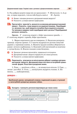97
Дієприкметниковий зворот. Розділові знаки в реченнях іздієприкметниковими зворотами
3. Раз добром нагріте серце вік не прохолоне ( Т. Шевченко). 4. А ду-
ми, в серце перелиті, і після тебе будуть жить ( М. Луків).
Якими членами речення є дієприкметникові звороти?
Позначте у словах вивчені орфограми.
199 Прочитайте прислів’я, визначте в кожному дієприкметниковий
зворот. Поясніть, чому звороти не виділені комами. Перебудуй-
те речення так, щоб звороти потрібно було виділяти комами.
Чи змінився завдяки такій перебудові зміст речень? Перебудовані
речення запишіть.
Зразок. У кожному жарті є добре прихована правда. —
У кожному жарті є правда, добре прихована.
1. Марно втраченого дня не повернеш. 2. Насильно розкрита
троянда втрачає аромат. 3. І тисяча мудреців не дістане кинутий
дурнем у криницю камінь. 4. Нажита трудом копійка збережеться
довше легкого карбованця. 5. Власний хліб смачніший за позичену
в сусіда булку. 6. Вчасно сказане слово безцінне.
Записані речення прочитайте, правильно їх інтонуючи.
Дієприкметникові звороти підкресліть як члени речення.
Позначте у словах вивчені орфограми.
200 Перепишіть, уписуючи на місці крапок дібрані з довідки дієприк-
метникові звороти. Дієприкметники поставте в потрібній грама-
тичній формі. Розставте розділові знаки.
1. Рана, …, загоїться, а біль, …, не втамується ніколи. 2. Горе, …,
легше для обох. 3. Уста, …, засвідчують мудрість голови. 4. По-
милка, …, найкорисніша.
ДОВІДКА
Зроблений рукою; заподіяний словом; поділений на двох; стулений
у непотрібній суперечці; визнана тобою.
201 Складіть і запишіть речення відповідно до таких схем:
дієприкметниковий зворот .
, ,
дієприкметниковий зворот .
,
дієприкметниковий зворот .
1.
2.
3.
Право для безоплатного розміщення підручника в мережі Інтернет має
Міністерство освіти і науки України http://mon.gov.ua/ та Інститут модернізації змісту освіти https://imzo.gov.ua
 