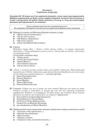 10
Частина 2
Українська література
Завдання 34–53 мають по п’ять варіантів відповіді, з яких лише один правильний.
Виберіть правильний, на Вашу думку, варіант відповіді, позначте його в бланку А
згідно з інструкцією. Не робіть інших позначок у бланку А, тому що комп’ютерна
програма реєструватиме їх як помилки!
Будьте особливо уважні під час заповнення бланка А!
Не погіршуйте власноручно свого результату неправильною формою запису відповідей
34. Перемогу козаків під Жовтими Водами оспівано у творі
А «Засвіт встали козаченьки»
Б «Чи не той то хміль»
В «Ой Морозе, Морозенку»
Г «Ой летіла стріла»
Д «Дума про Марусю Богуславку»
35. Уривок
Недобреє віщує Див. / Лише в один кінець сліди. / А сурми сурмлять
войовничо. / Степ майорить і кличе, кличе. / Іти за Дін чи не іти, / шоломом
зачерпнуть води?
суголосний з подіями твору
А «Чорна рада»
Б «Слово про похід Ігорів»
В «Захар Беркут»
Г «Тіні забутих предків»
Д «Чи не той то хміль»
36. «Лише з великої висоти можна було розгледіти підвалини Миколаївської
імперії і вже в 1844 р. побачити царя жалюгідним ведмедиком, на очах якого
всі ці підвалини провалюються», – сказано про твір
А Івана Котляревського
Б Панаса Мирного
В Івана Франка
Г Тараса Шевченка
Д Пантелеймона Куліша
37. Словами «Убрав єси нас у шори, як сам схотів! Вивезли ми тебе на своїх
старих плечах у гетьмани, а тепер ти вже без нас думаєш Україною
орудувати! Недовго ж поорудуєш! Я тобі кажу, що недовго! Коли взявся
брехати по-собачи, то й пропадеш, як собака!» звертається
А батько Пугач до Івана Брюховецького
Б Захар Беркут до Тугара Вовка
В дід Улас до Чіпки Варениченка
Г отаман Гук до Мартина Пушкаря
Д дід-запорожець до Мини Мазайла
38. Найважливіші етапи визвольних змагань українського народу осмислено в поезії
А «Господи, гніву пречистого…»
Б «Балада про соняшник»
В «Два кольори»
Г «Уривок з поеми»
Д «Страшні слова, коли вони мовчать…»
 