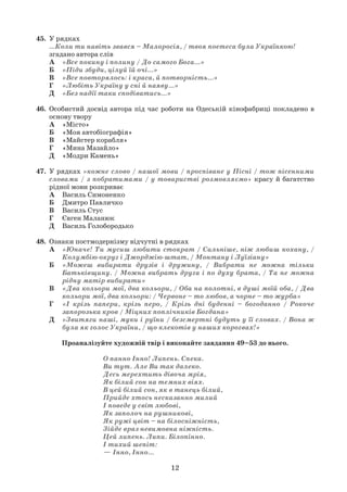 12
45. У рядках
…Коли ти навіть звався – Малоросія, / твоя поетеса була Українкою!
згадано автора слів
А «Все покину і полину / До самого Бога...»
Б «Піди збуди, цілуй їй очі...»
В «Все повторялось: і краса, й потворність...»
Г «Любіть Україну у сні й наяву...»
Д «Без надії таки сподіватись...»
46. Особистий досвід автора під час роботи на Одеській кінофабриці покладено в
основу твору
А «Місто»
Б «Моя автобіографія»
В «Майстер корабля»
Г «Мина Мазайло»
Д «Модри Камень»
47. У рядках «кожне слово / нашої мови / проспіване у Пісні / тож пісенними
словами / з побратимами / у товаристві розмовляємо» красу й багатство
рідної мови розкриває
А Василь Симоненко
Б Дмитро Павличко
В Василь Стус
Г Євген Маланюк
Д Василь Голобородько
48. Ознаки постмодернізму відчутні в рядках
А «Юначе! Ти мусиш любити стократ / Сильніше, ніж любиш кохану, /
Колумбію-округ і Джорджію-штат, / Монтану і Луїзіану»
Б «Можеш вибирати друзів і дружину, / Вибрати не можна тільки
Батьківщину. / Можна вибрать друга і по духу брата, / Та не можна
рідну матір вибирати»
В «Два кольори мої, два кольори, / Оба на полотнi, в душі моїй оба, / Два
кольори мої, два кольори: / Червоне – то любов, а чорне – то журба»
Г «І крізь папери, крізь перо, / Крізь дні буденні – богоданно / Рокоче
запорозька кров / Міцних поплічників Богдана»
Д «Звитяги наші, муки і руїни / безсмертні будуть у її словах. / Вона ж
була як голос України, / що клекотів у наших корогвах!»
Проаналізуйте художній твір і виконайте завдання 49–53 до нього.
О панно Інно! Липень. Спека.
Ви тут. Але Ви так далеко.
Десь мерехтить дівоча мрія,
Як білий сон на темних віях.
В цей білий сон, як в танець білий,
Прийде хтось несказанно милий
І поведе у світ любові,
Як заполоч на рушникові,
Як ружі цвіт – на білосніжність,
Зійде враз невимовна ніжність.
Цей липень. Липи. Білопінно.
І тихий шепіт:
— Інно, Інно…
 