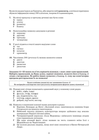 3
БелвілівщодняїздилодоГринвіча,абизвірятисвійхронометр,апотімціспритники
збували інформацію понад 200 клієнтам, зокрема й годинникарям.
7. На місці пропуску в третьому реченні має бути слово
А краху
Б успіху
В розвитку
Г бізнесу
8. Пунктуаційну помилку допущено в реченні
А першому
Б другому
В третьому
Г четвертому
9. У ролі підмета в тексті вжито виділене слово
А час
Б сигнал
В початок
Г хронометр
10. Числівник 200 (речення 5) можна записати словом
А двісті
Б двостам
В двомстам
Г двохстам
11. Підкреслені літери позначають однаковий звук у кожному слові рядка
А чобіт, лічба, качці
Б жолудь, отож, книжці
В зір, відзимувати, газ
Г потічок, аякже, кроки
Д добрий, під’їхати, вигляд
12. Помилку в написанні власної назви допущено в рядку
А Картина Леонардо да Вінчі «Залізний птах» наштовхнула киянина Ігоря
Сікорського на винахід гвинтокрила.
Б Небесний тихохід відомого конструктора вперше здійнявся над землею
напередодні Першої світової війни.
В Чотиримоторний аероплан «Ілля Муромець» київського інженера згодом
став справжньою легендою.
Г Ще один цікавий факт: літак названо на честь славного воїна Іллі з
Моровійська на Чернігівщині.
Д Це цілком реальна людина, мощі якої нині покояться в Києво-Печерській
Лаврі.
Завдання 11–23 мають по п’ять варіантів відповіді, з яких лише один правильний.
Виберіть правильний, на Вашу думку, варіант відповіді, позначте його в бланку А
згідно з інструкцією. Не робіть інших позначок у бланку А, тому що комп’ютерна
програма реєструватиме їх як помилки!
Будьте особливо уважні під час заповнення бланка А!
Не погіршуйте власноручно свого результату неправильною формою запису відповідей
 