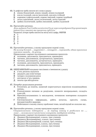 4
13. Із дефісом треба писати всі слова в рядку
А ніжно/блакитний, ніжно/лиций, ніжно/колірний
Б кисло/солоний, кисло/молочний, кислото/стійкий
В коренево/суфіксальний, корене/вмісний, корене/подібний
Г легко/одягнений, легко/атлетичний, легко/крилий
Д ідейно/політичний, ідейно/виховний, ідейно/художній
14. Прочитайте речення.
День видався Ген(1)адію нескінчен(2)им через непродуман(3)у організацію
район(4)их змагань та суперечки суд(5)ів.
Подвоєні літери треба писати на місці всіх цифр, ОКРІМ
А 1
Б 2
В 3
Г 4
Д 5
15. Прочитайте речення, у якому пропущено окремі слова.
На шляху більшої … лауреатів і … конкурсів … перешкоди, однак прагнення
перемоги завжди… до успіху.
Правильним є варіант послідовного заповнення пропусків
А половини, дипломатів, трапляються, призводить
Б частини, дипломників, зустрічаються, приводить
В частини, дипломантів, зустрічається, приводить
Г половини, дипломантів, трапляються, призводить
Д частини, дипломантів, трапляються, приводить
16. НЕПРАВИЛЬНО поєднано числівник з іменником у рядку
А п’ять десятих відсотків
Б двадцять два комп’ютери
В чотири з половиною роки
Г шістдесят п’ять гривень
Д тисяча три абітурієнти
17. Потребує редагування речення
А Готуючись до іспитів, зазвичай користуються переліком екзаменаційних
питань.
Б Розподіливши питання за розділами, позначте неопрацьовані, складіть
план дій.
В Проконсультувавшись із викладачем, починаємо повторення складного
матеріалу.
Г Систематизуючи інформацію, робіть нотатки, кресліть схеми,
використовуйте маркери.
Д Побачивши в такому списку проблемні теми, нехай відчай не охоплює вас.
18. Прочитайте речення, у якому пропущено окремі слова.
Старшокласники подякували ... за хорошу новину й розбіглися по ...,
лише ... залишилися й розпочали планувати майбутню поїздку.
Правильним є варіант послідовного заповнення пропусків
А Людмилі Володимирівні, класах, троє учениць
Б Людмилу Володимирівну, класах, три учениці
В Людмилі Володимирівній, класам, троє учениць
Г Людмилі Володимирівні, класах, три учениці
Д Людмилі Володимирівні, класам, три учениці
 