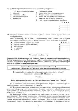 7
27. Доберіть приклад до кожного типу односкладного речення.
Тип односкладного речення
1 називне
2 означено-особове
3 неозначено-особове
4 безособове
Приклад речення
А Марнували літечко, марнували…
Б А тепер осінні вже карнавали.
В Чорна ніч, інкрустована ніжністю…
Г Хай буде все небачене побачено.
Д І над тобою сто разів дощем заплачу…
28. З’ясуйте, якими частинами мови є виділені слова в реченні (цифра позначає
наступне слово).
(1)У сучасному, раз у раз (2)змінюваному світі людина має мислити
нестандартно, (3)пропонуючи цікаві рішення (4)та продукуючи нові ідеї.
А дієприкметник (форма дієслова)
Б дієприслівник (форма дієслова)
В прийменник
Г сполучник
Д частка
Текст А
Завантажити безкоштовно. Чи вдасться викоренити піратство в Україні?
(1) За останніми звітами міжнародних організацій, Україна – один з лідерів се-
ред порушників авторського права в інтернеті.
(2) Нещодавно здавалося, що крига ось-ось скресне: усі обговорювали Закон про
державну підтримку кіно, що дозволить блокувати піратські сайти без постанови
суду (щоправда, пізніше його було ветовано), потім один за одним закрили файло-
обмінники fs.to й ex.ua…
(3) Чи означає це, що сакральна спілка українського інтернету й піратства на-
решті зникне? На жаль, є чинники, що ускладнюють ситуацію: це брак прозорого
контролю, усталена культура споживання та низька фінансова спроможність насе-
лення, нестача альтернативних джерел контенту… А ще – подвійні стандарти по-
пуляризації товарів відомих брендів на сайтах-порушниках. Пропагування косме-
Читання й аналіз тексту
Завдання 29–33 мають по чотири варіанти відповіді, з яких лише один правильний.
Виберіть правильний, на Вашу думку, варіант відповіді, позначте його в бланку А
згідно з інструкцією. Не робіть інших позначок у бланку А, тому що комп’ютерна
програма реєструватиме їх як помилки!
Проаналізуйте текст (цифри в дужках позначають номери абзаців)
і виконайте завдання 29–33 до нього.
Будьте особливо уважні під час заповнення бланка А!
Не погіршуйте власноручно свого результату неправильною формою запису відповідей
 