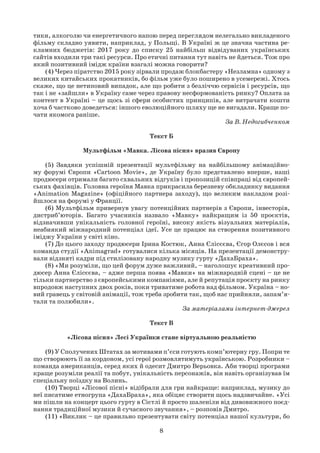 8
тики, алкоголю чи енергетичного напою перед переглядом нелегально викладеного
фільму складно уявити, наприклад, у Польщі. В Україні ж це значна частина ре-
кламних бюджетів: 2017 року до списку 25 найбільш відвідуваних українських
сайтів входили три такі ресурси. Про етичні питання тут навіть не йдеться. Тож про
який позитивний імідж країни взагалі можна говорити?
(4) Через піратство 2015 року зірвали продаж блокбастеру «Незламна» одному з
великих китайських прокатників, бо фільм уже було поширено в усемережі. Хтось
скаже, що це нетиповий випадок, але що робити з безліччю сервісів і ресурсів, що
так і не «зайшли» в Україну саме через правову несформованість ринку? Оплата за
контент в Україні – це щось зі сфери особистих принципів, але витрачати кошти
хоча б частково доведеться: іншого еволюційного шляху ще не вигадали. Краще по-
чати якомога раніше.
За В. Недогибченком
Текст Б
Мультфільм «Мавка. Лісова пісня» вразив Європу
(5) Завдяки успішній презентації мультфільму на найбільшому анімаційно-
му форумі Європи «Cartoon Movie», де Україну було представлено вперше, наші
продюсери отримали багато схвальних відгуків і пропозицій співпраці від європей-
ських фахівців. Головна героїня Мавка прикрасила березневу обкладинку видання
«Animation Magazine» (офіційного партнера заходу), що великим накладом розі-
йшлося на форумі у Франції.
(6) Мультфільм привернув увагу потенційних партнерів з Європи, інвесторів,
дистриб’юторів. Багато учасників назвало «Мавку» найкращим із 50 проєктів,
відзначивши унікальність головної героїні, високу якість візуальних матеріалів,
неабиякий міжнародний потенціал ідеї. Усе це працює на створення позитивного
іміджу України у світі кіно.
(7) До цього заходу продюсери Ірина Костюк, Анна Єлісєєва, Єгор Олєсов і вся
команда студії «Animagrad» готувалися кілька місяців. На презентації демонстру-
вали відзняті кадри під стилізовану народну музику гурту «ДахаБраха».
(8) «Ми розуміли, що цей форум дуже важливий, – наголошує креативний про-
дюсер Анна Єлісєєва, – адже перша поява «Мавки» на міжнародній сцені – це не
тільки партнерство з європейськими компаніями, але й репутація проєкту на ринку
впродовж наступних двох років, поки триватиме робота над фільмом. Україна – но-
вий гравець у світовій анімації, тож треба зробити так, щоб нас прийняли, запам’я-
тали та полюбили».
За матеріалами інтернет-джерел
Текст В
«Лісова пісня» Лесі Українки стане віртуальною реальністю
(9) У Сполучених Штатах за мотивами п’єси готують комп’ютерну гру. Попри те
що створюють її за кордоном, усі герої розмовлятимуть українською. Розробники –
команда американців, серед яких й одесит Дмитро Верьовка. Аби творці програми
краще розуміли реалії та побут, унікальність персонажів, він навіть організував їм
спеціальну поїздку на Волинь.
(10) Творці «Лісової пісні» відібрали для гри найкраще: наприклад, музику до
неї писатиме етногрупа «ДахаБраха», яка обіцяє створити щось надзвичайне. «Усі
ми пішли на концерт цього гурту в Сієтлі й просто шаленіли від дивовижного поєд-
нання традиційної музики й сучасного звучання», – розповів Дмитро.
(11) «Виклик – це правильно презентувати світу потенціал нашої культури, бо
 