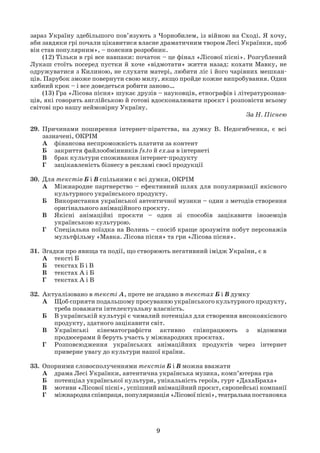 9
зараз Україну здебільшого пов’язують з Чорнобилем, із війною на Сході. Я хочу,
аби завдяки грі почали цікавитися власне драматичним твором Лесі Українки, щоб
він став популярним», – пояснив розробник.
(12) Тільки в грі все навпаки: початок – це фінал «Лісової пісні». Розгублений
Лукаш стоїть посеред пустки й хоче «відмотати» життя назад: кохати Мавку, не
одружуватися з Килиною, не слухати матері, любити ліс і його чарівних мешкан-
ців. Парубок зможе повернути свою милу, якщо пройде кожне випробування. Один
хибний крок – і все доведеться робити заново…
(13) Гра «Лісова пісня» шукає друзів – науковців, етнографів і літературознав-
ців, які говорять англійською й готові вдосконалювати проєкт і розповісти всьому
світові про нашу неймовірну Україну.
За Н. Піснею
29. Причинами поширення інтернет-піратства, на думку В. Недогибченка, є всі
зазначені, ОКРІМ
А фінансова неспроможність платити за контент
Б закриття файлообмінників fs.to й ex.ua в інтернеті
В брак культури споживання інтернет-продукту
Г зацікавленість бізнесу в рекламі своєї продукції
30. Для текстів Б і В спільними є всі думки, ОКРІМ
А Міжнародне партнерство – ефективний шлях для популяризації якісного
культурного українського продукту.
Б Використання української автентичної музики – один з методів створення
оригінального анімаційного проєкту.
В Якісні анімаційні проєкти – один зі способів зацікавити іноземців
українською культурою.
Г Спеціальна поїздка на Волинь – спосіб краще зрозуміти побут персонажів
мультфільму «Мавка. Лісова пісня» та гри «Лісова пісня».
31. Згадки про явища та події, що створюють негативний імідж України, є в
А тексті Б
Б текстах Б і В
В текстах А і Б
Г текстах А і В
32. Актуалізовано в тексті А, проте не згадано в текстах Б і В думку
А Щоб сприяти подальшому просуванню українського культурного продукту,
треба поважати інтелектуальну власність.
Б В українській культурі є чималий потенціал для створення високоякісного
продукту, здатного зацікавити світ.
В Українські кінематографісти активно співпрацюють з відомими
продюсерами й беруть участь у міжнародних проєктах.
Г Розповсюдження українських анімаційних продуктів через інтернет
приверне увагу до культури нашої країни.
33. Опорними словосполученнями текстів Б і В можна вважати
А драма Лесі Українки, автентична українська музика, комп’ютерна гра
Б потенціал української культури, унікальність героїв, гурт «ДахаБраха»
В мотиви «Лісової пісні», успішний анімаційний проєкт, європейські компанії
Г міжнароднаспівпраця,популяризація«Лісовоїпісні»,театральнапостановка
 