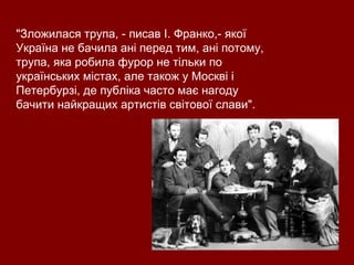 "Зложилася трупа, - писав І. Франко,- якої Україна не бачила ані перед тим, ані потому, трупа, яка робила фурор не тільки по українських містах, але також у Москві і Петербурзі, де публіка часто має нагоду бачити найкращих артистів світової слави". 