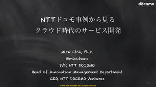 NTTドコモ事例から見る 
クラウド時代のサービス開発 
© 2014 NTT DOCOMO, INC. All rights reserved. 
1 
Mick Etoh, Ph.D. 
@mickbean 
SVP, NTT DOCOMO 
Head of Innovation Management Department 
CEO, NTT DOCOMO Ventures 
 