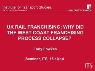 Institute for Transport Studies 
FACULTY OF ENVIRONMENT 
UK RAIL FRANCHISING: WHY DID 
THE WEST COAST FRANCHISING 
PROCESS COLLAPSE? 
Tony Fowkes 
Seminar, ITS, 15.10.14 
 