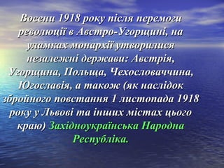 Восени 1918 року після перемогиВосени 1918 року після перемоги
революції в Австро-Угорщині, нареволюції в Австро-Угорщині, на
уламках монархії утворилисяуламках монархії утворилися
незалежні держави: Австрія,незалежні держави: Австрія,
Угорщина, Польща, Чехословаччина,Угорщина, Польща, Чехословаччина,
Югославія, а також (як наслідокЮгославія, а також (як наслідок
збройного повстання 1 листопада 1918збройного повстання 1 листопада 1918
року у Львові та інших містах цьогороку у Львові та інших містах цього
краю)краю) Західноукраїнська НароднаЗахідноукраїнська Народна
Республіка.Республіка.
 