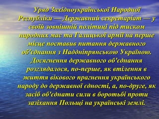 Уряд Західноукраїнської НародноїУряд Західноукраїнської Народної
Республіки — Державний секретаріат — уРеспубліки — Державний секретаріат — у
своїй зовнішній політиці під тискомсвоїй зовнішній політиці під тиском
народних мас та Галицької армії на першенародних мас та Галицької армії на перше
місце поставив питання державногомісце поставив питання державного
об'єднання з Наддніпрянською Україною.об'єднання з Наддніпрянською Україною.
Досягнення державного об'єднанняДосягнення державного об'єднання
розглядалося, по-перше, як втілення врозглядалося, по-перше, як втілення в
життя вікового прагнення українськогожиття вікового прагнення українського
народу до державної єдності, а, по-друге, якнароду до державної єдності, а, по-друге, як
засіб об'єднати сили в боротьбі протизасіб об'єднати сили в боротьбі проти
зазіхання Польщі на українські землі.зазіхання Польщі на українські землі.
 