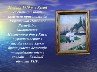 21 січня 1919 р. в Хусті
Всенародні збори
ухвалили приєднати до
Української Народної
Республіки
Закарпаття.
Наступного дня у Києві
в урочистостях з
нагоди свята Злуки
брала участь делегація
— тридцять шість
чоловік — Західної
області УНР.
 
