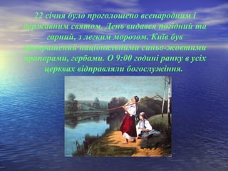 22 січня було проголошено всенародним і
державним святом. День видався погідний та
гарний, з легким морозом. Київ був
прикрашений національними синьо-жовтими
прапорами, гербами. О 9:00 годині ранку в усіх
церквах відправляли богослужіння.
 