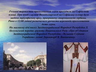 Головні торжества проголошення злуки проходили на Софійській
площі. При вході з вулиці Володимирської на Софійську площу було
зведено тріумфальну арку, прикрашену старовинними гербами.
Рівно о 12:00 годині розпочалася урочиста церемонія проголошення
Акта злуки.
На масовому вічі посол Західноукраїнської Народної Республіки Л.
Цегельський передав грамоту Національної Ради «Про об'єднання
Західноукраїнської Народної Республіки з Великою Східною
Україною» голові Директорії В. Винниченку.
 