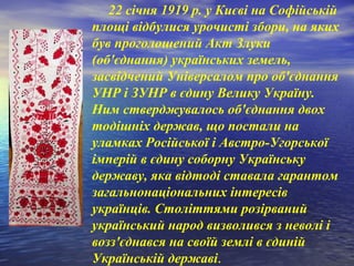      22 січня 1919 р. у Києві на Софійській
площі відбулися урочисті збори, на яких
був проголошений Акт Злуки
(об'єднання) українських земель,
засвідчений Універсалом про об'єднання
УНР і ЗУНР в єдину Велику Україну.
Ним стверджувалось об'єднання двох
тодішніх держав, що постали на
уламках Російської і Австро-Угорської
імперій в єдину соборну Українську
державу, яка відтоді ставала гарантом
загальнонаціональних інтересів
українців. Століттями розірваний
український народ визволився з неволі і
возз'єднався на своїй землі в єдиній
Українській державі.
 
