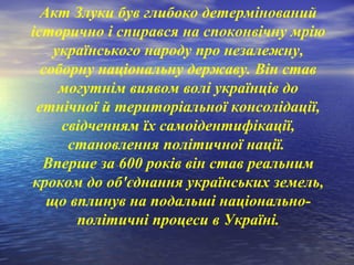 Акт Злуки був глибоко детермінований
історично і спирався на споконвічну мрію
українського народу про незалежну,
соборну національну державу. Він став
могутнім виявом волі українців до
етнічної й територіальної консолідації,
свідченням їх самоідентифікації,
становлення політичної нації.
Вперше за 600 років він став реальним
кроком до об'єднання українських земель,
що вплинув на подальші національно-
політичні процеси в Україні.
 