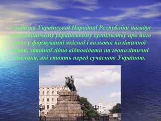 А поразка Української Народної Республіки нагадує
сьогоднішньому українському суспільству про його
роль у формуванні якісної і вольової політичної
еліти, здатної гідно відповідати на геополітичні
виклики, які стоять перед сучасною Україною.
 