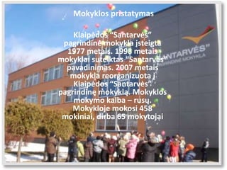 Mokyklos pristatymas
Klaipėdos “Santarvės”
pagrindinė mokykla įsteigta
1977 metais. 1998 metais
mokyklai suteiktas “Santarvės”
pavadinimas. 2007 metais
mokykla reorganizuota į
Klaipėdos “Santarvės”
pagrindinę mokyklą. Mokyklos
mokymo kalba – rusų.
Mokykloje mokosi 458
mokiniai, dirba 65 mokytojai
 