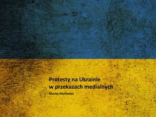 Protesty na Ukrainie 
w przekazach medialnych 
Maciej Myśliwiec 
 