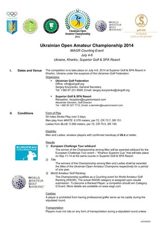 v20140505 
 
Ukrainian Open Amateur Championship 2014
WAGR Counting Event
July 4-6
Ukraine, Kharkiv, Superior Golf & SPA Resort
I. Dates and Venue The competition is to take place on July 4-6, 2014 at Superior Golf & SPA Resort in
Kharkiv, Ukraine under the auspices of the Ukrainian Golf Federation.
Organizers:
Ukrainian Golf Federation
Office: info@ukrgolf.org
Sergey Kozyrenko, General Secretary
Tel: +380 67 231 8949, Email: sergey.kozyrenko@ukrgolf.org
Superior Golf & SPA Resort
Reception: reception@superiorresort.com
Alexander Deniskin, Golf Director
Tel: +380 50 327 7712, Email: a.deniskin@superiorresort.com
II. Conditions Form of Play
54 holes Stroke Play over 3 days.
Men play from WHITE: 6 076 meters, par 72, CR 73.7, SR 151.
Ladies from BLUE: 5 289 meters, par 72, CR 75.5, SR 150.
Eligibility
Men and Ladies: amateur players with confirmed handicap of 26.4 or better.
Results
1) European Challenge Tour wildcard
The winner of the Championship among Men will be awarded wildcard for the
European Challenge Tour event – “Kharkov Superior Cup” that will take place
on Sep 11-14 at the same course in Superior Golf & SPA Resort.
2) Title
The winners of the Championship among Men and Ladies shall be awarded
the titles of the Ukrainian Open Amateur Champions respectively for a period
of one year.
3) World Amateur Golf Ranking
The Championship qualifies as a Counting event for World Amateur Golf
Ranking (WAGR). The actual WAGR category is assigned upon results
submission. To become a Ranked Player, a competitor should win Category
G Event. More details are available on www.wagr.com
Caddies
A player is prohibited from having professional golfer serve as his caddy during the
stipulated round.
Transportation
Players must not ride on any form of transportation during a stipulated round unless
 