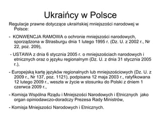 Ukraińcy w Polsce
Regulacje prawne dotyczące ukraińskiej mniejszości narodowej w
Polsce:
- KONWENCJA RAMOWA o ochronie mniejszości narodowych,
sporządzona w Strasburgu dnia 1 lutego 1995 r. (Dz. U. z 2002 r., Nr
22, poz. 209),
- USTAWA z dnia 6 stycznia 2005 r. o mniejszościach narodowych i
etnicznych oraz o języku regionalnym (Dz. U. z dnia 31 stycznia 2005
r.),
- Europejską kartę języków regionalnych lub mniejszościowych (Dz. U. z
2009 r., Nr 137, poz. 1121), podpisana 12 maja 2003 r., ratyfikowana
12 lutego 2009 r., weszła w życie w stosunku do Polski z dniem 1
czerwca 2009 r.,
- Komisja Wspólna Rządu i Mniejszości Narodowych i Etnicznych jako
organ opiniodawczo-doradczy Prezesa Rady Ministrów,
- Komisja Mniejszości Narodowych i Etnicznych.
 