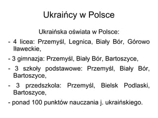 Ukraińcy w Polsce
Ukraińska oświata w Polsce:
- 4 licea: Przemyśl, Legnica, Biały Bór, Górowo
Iławeckie,
- 3 gimnazja: Przemyśl, Biały Bór, Bartoszyce,
- 3 szkoły podstawowe: Przemyśl, Biały Bór,
Bartoszyce,
- 3 przedszkola: Przemyśl, Bielsk Podlaski,
Bartoszyce,
- ponad 100 punktów nauczania j. ukraińskiego.
 