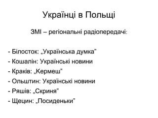 Українці в Польщі
ЗМІ – регіональні радіопередачі:
- Білосток: „Українська думка”
- Кошалін: Українські новини
- Краків: „Kермеш”
- Ольштин: Українські новини
- Ряшів: „Скриня”
- Щецин: „Посиденьки”
 