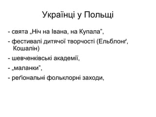 Українці у Польщі
- свята „Ніч на Івана, на Купала”,
- фестивалі дитячої творчості (Ельблонґ,
Кошалін)
- шевченківські академії,
- „маланки”,
- реґіональні фольклорні заходи,
 