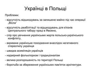 Українці в Польщі
Проблеми:
- відсутність відшкодувань за залишене майно під час операції
„Вісла”
- відсутність реабілітації та відщкодувань для в'язнів
Центрального табору праці в Явожно,
- спір про увічнення українських жертв польсько-українського
конфлікту,
- вкриване українське походження внаслідок негативного
стереотипу українця
- швидка асиміляція українців
- надмірний фольклоризм і традиціоналізм
- велика розпорошеність по території Польщі
- боротьба за збереження українських пам'яток архітектури.
 