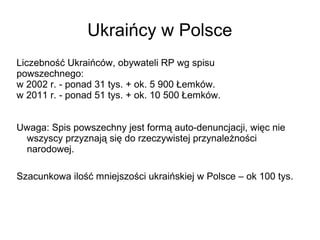 Ukraińcy w Polsce
Liczebność Ukraińców, obywateli RP wg spisu
powszechnego:
w 2002 r. - ponad 31 tys. + ok. 5 900 Łemków.
w 2011 r. - ponad 51 tys. + ok. 10 500 Łemków.
Uwaga: Spis powszechny jest formą auto-denuncjacji, więc nie
wszyscy przyznają się do rzeczywistej przynależności
narodowej.
Szacunkowa ilość mniejszości ukraińskiej w Polsce – ok 100 tys.
 