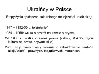 Ukraińcy w Polsce
Etapy życia społeczno-kulturalnego mniejszości ukraińskiej:
1947 – 1952-56: „nieistnienie”
1956 – 1958: walka o powrót na ziemie ojczyste,
Od 1956 r.: walka o swoje prawa (szkoły, Kościół, życie
kulturalne, prawa obywatelskie),
Przez cały okres trwały starania o zlikwidowanie skutków
akcji „Wisła” - prawnych, majątkowych, moralnych.
 