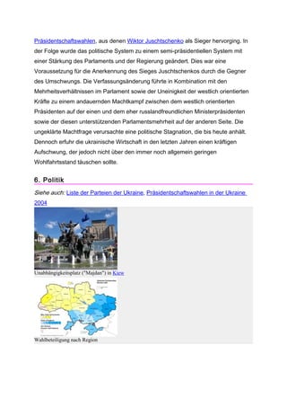 Präsidentschaftswahlen, aus denen Wiktor Juschtschenko als Sieger hervorging. In
der Folge wurde das politische System zu einem semi-präsidentiellen System mit
einer Stärkung des Parlaments und der Regierung geändert. Dies war eine
Voraussetzung für die Anerkennung des Sieges Juschtschenkos durch die Gegner
des Umschwungs. Die Verfassungsänderung führte in Kombination mit den
Mehrheitsverhältnissen im Parlament sowie der Uneinigkeit der westlich orientierten
Kräfte zu einem andauernden Machtkampf zwischen dem westlich orientierten
Präsidenten auf der einen und dem eher russlandfreundlichen Ministerpräsidenten
sowie der diesen unterstützenden Parlamentsmehrheit auf der anderen Seite. Die
ungeklärte Machtfrage verursachte eine politische Stagnation, die bis heute anhält.
Dennoch erfuhr die ukrainische Wirtschaft in den letzten Jahren einen kräftigen
Aufschwung, der jedoch nicht über den immer noch allgemein geringen
Wohlfahrtsstand täuschen sollte.


6. Politik
Siehe auch: Liste der Parteien der Ukraine, Präsidentschaftswahlen in der Ukraine
2004




Unabhängigkeitsplatz ("Majdan") in Kiew




Wahlbeteiligung nach Region
 