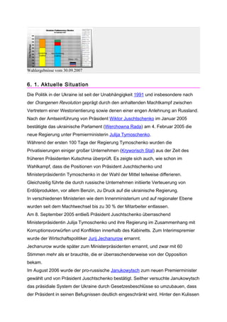 Wahlergebnisse vom 30.09.2007


6. 1. Aktuelle Situation
Die Politik in der Ukraine ist seit der Unabhängigkeit 1991 und insbesondere nach
der Orangenen Revolution geprägt durch den anhaltenden Machtkampf zwischen
Vertretern einer Westorientierung sowie denen einer engen Anlehnung an Russland.
Nach der Amtseinführung von Präsident Wiktor Juschtschenko im Januar 2005
bestätigte das ukrainische Parlament (Werchowna Rada) am 4. Februar 2005 die
neue Regierung unter Premierministerin Julija Tymoschenko.
Während der ersten 100 Tage der Regierung Tymoschenko wurden die
Privatisierungen einiger großer Unternehmen (Kryworisch Stal) aus der Zeit des
früheren Präsidenten Kutschma überprüft. Es zeigte sich auch, wie schon im
Wahlkampf, dass die Positionen von Präsident Juschtschenko und
Ministerpräsidentin Tymoschenko in der Wahl der Mittel teilweise differieren.
Gleichzeitig führte die durch russische Unternehmen initiierte Verteuerung von
Erdölprodukten, vor allem Benzin, zu Druck auf die ukrainische Regierung.
In verschiedenen Ministerien wie dem Innenministerium und auf regionaler Ebene
wurden seit dem Machtwechsel bis zu 30 % der Mitarbeiter entlassen.
Am 8. September 2005 entließ Präsident Juschtschenko überraschend
Ministerpräsidentin Julija Tymoschenko und ihre Regierung im Zusammenhang mit
Korruptionsvorwürfen und Konflikten innerhalb des Kabinetts. Zum Interimspremier
wurde der Wirtschaftspolitiker Jurij Jechanurow ernannt.
Jechanurow wurde später zum Ministerpräsidenten ernannt, und zwar mit 60
Stimmen mehr als er brauchte, die er überraschenderweise von der Opposition
bekam.
Im August 2006 wurde der pro-russische Janukowytsch zum neuen Premierminister
gewählt und von Präsident Juschtschenko bestätigt. Seither versuchte Janukowytsch
das präsidiale System der Ukraine durch Gesetzesbeschlüsse so umzubauen, dass
der Präsident in seinen Befugnissen deutlich eingeschränkt wird. Hinter den Kulissen
 