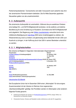Parlamentspräsidenten. Tymoschenko wird aller Voraussicht nach weiterhin das Amt
der ukrainischen Premierministerin bekleiden. Die für Mitte Dezember geplanten
Neuwahlen gelten nun als unwahrscheinlich.


6. 2. Außenpolitik
Die ukrainische Außenpolitik ist uneinheitlich. Während die pro-westlichen Parteien
eine baldige EU-, und NATO-Mitgliedschaft anstreben, ist die südliche und östliche
Bevölkerung für eine Annäherung an Russland. Zumindest eine NATO-Mitgliedschaft
wird abgelehnt. Die Regierung unter Wiktor Juschtschenko versuchte durch eine
militärische Beteiligung am Irak-Krieg 2003 seine Unabhängigkeit zu stärken, die
Westorientierung voran zu treiben und gleichzeitig seine Solidarität mit den USA zum
Ausdruck zu bringen, in der Hoffnung durch die USA in seinen Bestreben unterstützt
zu werden.

6. 2. 1. Mitgliedschaften
Die Ukraine ist Mitglied in folgenden internationalen Organisationen:
Organisation                                                    Beitritt
Vereinte Nationen (Gründungsmitglied)                           24. Oktober 1945
UNESCO                                                          12. Mai 1954
Europarat                                                       1995
Organisation für Sicherheit und Zusammenarbeit in Europa (OSZE) 30. Januar 1992
GUS (Gründungsmitglied)                                         8. Dezember 1991
Weltgesundheitsorganisation (WHO)

GUAM                                                                 10. Oktober 1997
Interpol                                                             1992
IRK (IFRCS)

IOC

WTO (Welthandelsorganisation)                                        16. Mai 2008
IAEO (Internationale Atomenergieorganisation)

Ukrainischer EU-Beitritt

Die Europäische Union hat im Dezember 2004 einen „Aktionsplan“ für eine engere
Zusammenarbeit mit der Ukraine im Rahmen ihrer sogenannten
„Nachbarschaftspolitik“ gebilligt. Als Prioritäten werden im Aktionsplan unter anderem
folgende Punkte genannt:
   •   Förderung des Beitritts der Ukraine zur Welthandelsorganisation (WTO); stetiger Abbau von
       Hemmnissen im bilateralen Handel.

   •   Ukrainische Gesetze, Normen und Standards werden schrittweise an die der EU angeglichen.
 