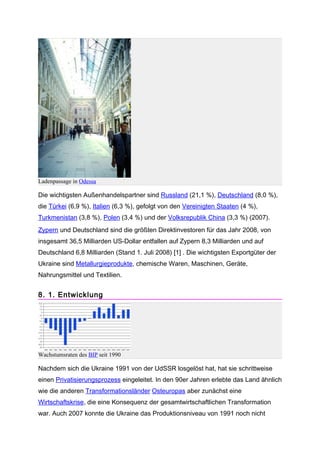 Ladenpassage in Odessa

Die wichtigsten Außenhandelspartner sind Russland (21,1 %), Deutschland (8,0 %),
die Türkei (6,9 %), Italien (6,3 %), gefolgt von den Vereinigten Staaten (4 %),
Turkmenistan (3,8 %), Polen (3,4 %) und der Volksrepublik China (3,3 %) (2007).
Zypern und Deutschland sind die größten Direktinvestoren für das Jahr 2008, von
insgesamt 36,5 Milliarden US-Dollar entfallen auf Zypern 8,3 Milliarden und auf
Deutschland 6,8 Milliarden (Stand 1. Juli 2008) [1] . Die wichtigsten Exportgüter der
Ukraine sind Metallurgieprodukte, chemische Waren, Maschinen, Geräte,
Nahrungsmittel und Textilien.


8. 1. Entwicklung




Wachstumsraten des BIP seit 1990

Nachdem sich die Ukraine 1991 von der UdSSR losgelöst hat, hat sie schrittweise
einen Privatisierungsprozess eingeleitet. In den 90er Jahren erlebte das Land ähnlich
wie die anderen Transformationsländer Osteuropas aber zunächst eine
Wirtschaftskrise, die eine Konsequenz der gesamtwirtschaftlichen Transformation
war. Auch 2007 konnte die Ukraine das Produktionsniveau von 1991 noch nicht
 