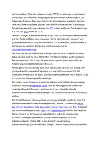 wieder erreichen. Dies wird insbesondere der IWF-Schocktherapie zugeschrieben,
die von 1992 bis 1995 einen Rückgang des Bruttoinlandsproduktes von 60 % zur
Folge hatte. Ende der 90er Jahre hat sich die Wirtschaft aber stabilisiert. Seit dem
Jahr 2000 steht das Land im Zeichen eines starken wirtschaftlichen Aufschwungs.
Das jährliche Wachstum des ukrainischen BIP beträgt seitdem im Durchschnitt etwa
7 %. Im Jahr 2007 waren es 7,3 %.
Vermehrt drängen ausländische Firmen in das Land und investieren in Betriebe oder
gründen Auslandsfilialen, einerseits wegen der im internationalen Vergleich sehr
günstigen Lohnsituation bei guter Qualifikation und andererseits, um Marktanteile in
der Ukraine zu besetzen. Die Ukraine erzielt inzwischen einen
Leistungsbilanzüberschuss.
Der Ende des Jahres 2004 erfolgte Machtwechsel, der nicht nur den Präsidenten
betraf, sondern auch für neue Mehrheiten im Parlament sorgte, lässt tiefgreifende
Reformen erwarten. Sie dürften die Voraussetzungen für einen wirtschaftlichen
Aufschwung zumindest langfristig verbessern.
Allerdings könnten sich künftig auch neue Belastungen ergeben: Der bislang sehr
günstige Preis für russisches Erdgas hat sich seit 2006 drastisch erhöht. Die
ukrainische Wirtschaft ist an dieser Stelle besonders empfindlich und in hohem Maße
von russischen Energierohstoffen abhängig.
Die von der neuen Regierung angestrebte stärkere wirtschaftliche Ausrichtung der
Ukraine in Richtung Europäische Union kann die Abhängigkeit der Ukraine von
russischen Energielieferungen zwar kaum verringern, sie dürfte aber die
ausländischen Investitionen steigen lassen und so den wirtschaftlichen Aufschwung
stärken.
Die Rohstoffbasis der Ukraine umfasst verschiedene Metalle und Kohle. Etwa 5 %
der weltweiten Eisenerzvorkommen liegen in der Ukraine. Dazu kommen Bauxit,
Blei, Chrom, Speckstein, Gold, Quecksilber, Nickel, Titan, Uran und Zink. Am Schelf
des Schwarzen Meeres wurden Erdöl- und Erdgasreserven entdeckt. Der Anteil der
Schwerindustrie an der Gesamtwirtschaft übertraf selbst den des ebenfalls
schwerindustriell geprägten Polens um mehr als das doppelte. 70 % der
Industrieproduktion erfolgte 1991 in den Sektoren Maschinenbau,
Schwarzmetallurgie (Eisen und Stahl), Energie, Chemie, Papier und Baumaterialien.
 