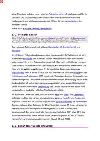 Viele Einwohner auf dem Land betreiben Subsistenzwirtschaft, da Löhne und Rente
verspätet und unvollständig ausbezahlt wurden und das Lohnniveau mit den
gestiegenen Lebenshaltungskosten (in den 1990er Jahren Hyperinflation) nicht
mithalten konnte.
Siehe auch: Russisch-ukrainischer Gasstreit.


8. 2. Primärer Sektor
Dieser Artikel oder Abschnitt ist nicht hinreichend mit Belegen (Literatur, Webseiten oder Einzelnachweisen)
versehen. Die fraglichen Angaben werden daher möglicherweise demnächst gelöscht. Hilf Wikipedia, indem du
die Angaben recherchierst und gute Belege einfügst. Bitte entferne zuletzt diese Warnmarkierung.


Zum primären Sektor gehören traditionell Landwirtschaft, Forstwirtschaft und
Fischerei.

Im nördlichen Teil des Landes gab es einst eine ausgedehnte Waldsteppe mit sehr
fruchtbarem Lößboden. Bis auf einen kleinen Restbestand wurden diese Wälder
jedoch abgeholzt und in Ackerland umgewandelt. Das Land verfügt heute nur noch
über etwa 5 % Waldanteil an der Gesamtfläche. Bekannt sind die Birkenwälder um
Kiew und die Wälder in Wolhynien. An der nördlichen Grenze des Landes zu
Weißrussland kann in einem Radius von 30 Kilometern um die Stadt Prypjat seit der
Katastrophe von Tschernobyl 1986 (ukrainisch Tschornobyl) wegen der anhaltenden
Verseuchung keine Landwirtschaft mehr betrieben werden. Unabhängig davon leidet
die Landwirtschaft seit einigen Jahrzehnten zusätzlich unter starker Bodenerosion.
Durch die damit verbundene Versteppung des Landes hat die Ukraine schon rund
ein Achtel ihrer landwirtschaftlichen Nutzfläche eingebüßt.

Im Süden der Ukraine an der Küste und auf der Krim wird Wein- und Obstanbau
betrieben, im Rest des Landes wird vorwiegend Weizen, Kartoffel und Zuckerrübe
angebaut. Früher war die Ukraine aufgrund ihrer Schwarzerdböden als Kornkammer
Europas bekannt. Zum Zeitpunkt der Unabhängigkeit wurden 55 % des ukrainischen
Territoriums für Ackerbau genutzt und insgesamt 70 % der Fläche für die
Landwirtschaft. Der agro-industrielle Komplex erwirtschaftete 1991 etwa 40 % des
Nationaleinkommens. Heute werden in der Ukraine insgesamt 42.893,5 Tausend
Hektar (ha) Land landwirtschaftlich genutzt (Stand: 11. Juli 2007).


8. 3. Sekundärer Sektor (Industrie)
 