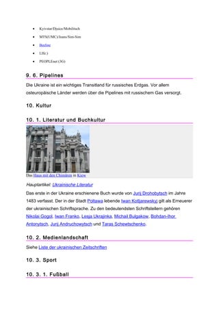 •   Kyivstar/Djuice/Mobilitsch

   •   MTS(UMC)/Jeans/Sim-Sim

   •   Beeline

   •   LIfe:)

   •   PEOPLEnet (3G)


9. 6. Pipelines
Die Ukraine ist ein wichtiges Transitland für russisches Erdgas. Vor allem
osteuropäische Länder werden über die Pipelines mit russischem Gas versorgt.

10. Kultur

10. 1. Literatur und Buchkultur




Das Haus mit den Chimären in Kiew

Hauptartikel: Ukrainische Literatur
Das erste in der Ukraine erschienene Buch wurde von Jurij Drohobytsch im Jahre
1483 verfasst. Der in der Stadt Poltawa lebende Iwan Kotljarewskyj gilt als Erneuerer
der ukrainischen Schriftsprache. Zu den bedeutendsten Schriftstellern gehören
Nikolai Gogol, Iwan Franko, Lesja Ukrajinka, Michail Bulgakow, Bohdan-Ihor
Antonytsch, Jurij Andruchowytsch und Taras Schewtschenko.


10. 2. Medienlandschaft
Siehe Liste der ukrainischen Zeitschriften

10. 3. Sport

10. 3. 1. Fußball
 