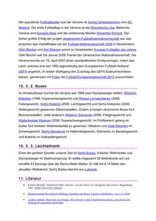 Der populärste Fußballspieler aus der Ukraine ist Andrej Schewtschenko vom AC
Mailand. Die erste Fußballliga in der Ukraine ist die Wyschtscha Liha. Bekannte
Vereine sind Dynamo Kiew und der amtierende Meister Schachtar Donezk. Der
bisher größte Erfolg der jungen ukrainischen Fußballnationalmannschaft war das
erreichen des Viertelfinales bei der Fußball-Weltmeisterschaft 2006 in Deutschland.
Oleh Blochin und Ihor Bilanow waren zu Sowjetzeiten Europas Fußballer des Jahres.
Oleh Blochin war bis Januar 2008 Trainer der Ukrainischen Nationalmannschaft. Die
Ukraine konnte am 18. April 2007 einen sportpolitischen Erfolg erringen, indem das
Land, welches erst seit 1992 eigenständig dem Europäischen Fußball-Verband
UEFA angehört, im ersten Wahlgang den Zuschlag des UEFA-Exekutivkomitees
bekam, gemeinsam mit Polen die Fußball-Europameisterschaft 2012 auszurichten.

10. 3. 2. Boxen
Im Amateurboxen konnte die Ukraine seit 1996 zwei Olympiasieger stellen: Wladimir
Klitschko (1996, Superschwergewicht) und Wassyl Lomatschenko (2008,
Federgewicht). Andrij Kotelnik (2000, Leichtgewicht) und Serhij Dotsenko (2000,
Weltergewicht) gewannen Silbermedaillen. Zudem errangen ukrainische Boxer fünf
Bronzemedaillen, unter anderem Wladimir Sidorenko (2000, Fliegengewicht) und
Wjatscheslaw Hlaskow (2008, Superschwergewicht). Im Profibereich gelang es
bisher fünf Athleten Weltmeistertitel zu gewinnen: Wladimir und Vitali Klitschko im
Schwergewicht, Serhij Dsindsiruk im Halbmittelgewicht, Sidorenko im Bantamgewicht
und Kotelnik im Halbweltergewicht.

10. 3. 3. Leichtathletik
Einer der größten Sportler unserer Zeit ist Serhij Bubka, 6-facher Weltmeister und
Olympiasieger im Stabhochsprung. Er stellte insgesamt 35 Weltrekorde auf und
schaffte 43 Sprünge über die Sechs-Meter-Marke. Er hält mit 6,14 Meter den
aktuellen Weltrekord. Serhij Bubka stammt aus Luhansk.

11. Literatur
   •   Kathrin Boeckh / Ekkehard Völkl: Ukraine. Von der Roten zur Orangenen Revolution. Regensburg
       2007. ISBN 978-3-7917-2050-0

   •   Bundeszentrale für politische Bildung: Nachbarn im Osten: Ukraine und Belarus, vom 1.11.2006

   •   Lindner, Rainer: Das Ende von Orange. Die Ukraine in der Transformationskrise, eine Studie der
       Stiftung Wissenschaft und Politik
 