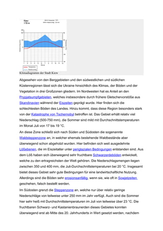 Klimadiagramm der Stadt Kiew

Abgesehen von den Berggebieten und den südwestlichen und südlichen
Küstenregionen lässt sich die Ukraine hinsichtlich des Klimas, der Böden und der
Vegetation in drei Großzonen gliedern. Im Nordwesten hat es Anteil an den
Prypjatsumpfgebieten, welches insbesondere durch frühere Gletschervorstöße aus
Skandinavien während der Eiszeiten geprägt wurde. Hier finden sich die
schlechtesten Böden des Landes. Hinzu kommt, dass diese Region besonders stark
von der Katastrophe von Tschernobyl betroffen ist. Das Gebiet erhält relativ viel
Niederschlag (500-750 mm), die Sommer sind mild mit Durchschnittstemperaturen
im Monat Juli von 17 bis 19 °C.
An diese Zone schließt sich nach Süden und Südosten die sogenannte
Waldsteppenzone an, in welcher ehemals bestehende Waldbestände aber
überwiegend schon abgeholzt wurden. Hier befinden sich weit ausgedehnte
Lößebenen, die im Eiszeitalter unter periglazialen Bedingungen entstanden sind. Aus
dem Löß haben sich überwiegend sehr fruchtbare Schwarzerdeböden entwickelt,
welche zu den ertragreichsten der Welt gehören. Die Niederschlagsmengen liegen
zwischen 350 und 400 mm, die Juli-Durchschnittstemperaturen bei 20 °C. Insgesamt
bietet dieses Gebiet sehr gute Bedingungen für eine landwirtschaftliche Nutzung.
Allerdings sind die Böden sehr erosionsanfällig, wenn sie, wie oft in Sowjetzeiten
geschehen, falsch bestellt werden.
Im Südosten grenzt die Steppenzone an, welche nur über relativ geringe
Niederschläge von teilweise unter 250 mm im Jahr verfügt. Auch sind die Sommer
hier sehr heiß mit Durchschnittstemperaturen im Juli von teilweise über 23 °C. Die
fruchtbaren Schwarz- und Kastanienbraunerden dieses Gebietes konnten
überwiegend erst ab Mitte des 20. Jahrhunderts in Wert gesetzt werden, nachdem
 