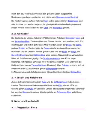 durch den Bau von Staudämmen an den großen Flüssen ausgedehnte
Bewässerungsanlagen entstanden sind (siehe auch Stauseen in der Ukraine).
Die Küstenregionen auf der Halbinsel Krim und im südwestlichen Bessarabien sind
sehr fruchtbar und werden aufgrund der günstigen klimatischen Bedingungen mit
milden Wintern insbesondere für den Obst- und Weinanbau genutzt.


2. 2. Gewässer
Die Südküste der Ukraine hat einen 2782 km langen Anteil am Schwarzen Meer und
am Asowschen Meer. Zu den zahlreichen Flüssen die das Land von Nord nach Süd
durchkreuzen und dort im Schwarzen Meer münden zählen der Dnepr, die Desna
und der Dnister. Im Westen bildet die Donau eine 54 km lange Grenze zwischen
Rumänien und der Ukraine. Weitere große Flüsse sind der Pruth, die Horyn, der
Siwerskyj Donez und der Südliche Bug. Viele kleinere Flüsse sind von versumpften
Ufern mit Schilfbestand geprägt. Die Straße von Kertsch, eine 40 km lange
Meerenge verbindet das Schwarze Meer mit dem Asowschen Meer und trennt die
Halbinsel Krim von der Taman-Halbinsel (Russland). Über Polesien erstreckt sich mit
einer Größe von 90.000 km² das größte Sumpfgebiet Europas.
Im Naturschutzgebiet „Schatskije osjora“ (Schatskijer Seen) liegt der Switjas-See.

2. 3. Inseln und Halbinseln
Zu den Schwarzmeerinseln zählen Tusla und die Schlangeninsel im Süden des
Landes. Die mit Abstand bekannteste Halbinsel ist die Krim, die seit 1954 zur
Ukraine gehört. Chortyzja im Osten des Landes ist die größte Dnepr-Insel. Der Dnepr
hat auch bei Kiew und in seinem Mündungsdelta am Schwarzen Meer viele kleine
Flussinseln.

3. Natur und Landschaft

3. 1. Vegetation, Flora
 