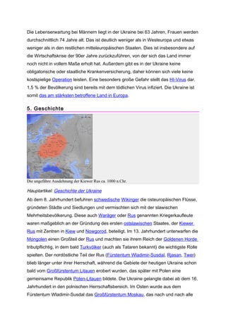 Die Lebenserwartung bei Männern liegt in der Ukraine bei 63 Jahren, Frauen werden
durchschnittlich 74 Jahre alt. Das ist deutlich weniger als in Westeuropa und etwas
weniger als in den restlichen mitteleuropäischen Staaten. Dies ist insbesondere auf
die Wirtschaftskrise der 90er Jahre zurückzuführen, von der sich das Land immer
noch nicht in vollem Maße erholt hat. Außerdem gibt es in der Ukraine keine
obligatorische oder staatliche Krankenversicherung, daher können sich viele keine
kostspielige Operation leisten. Eine besonders große Gefahr stellt das HI-Virus dar.
1,5 % der Bevölkerung sind bereits mit dem tödlichen Virus infiziert. Die Ukraine ist
somit das am stärksten betroffene Land in Europa.

5. Geschichte




Die ungefähre Ausdehnung der Kiewer Rus ca. 1000 n.Chr.

Hauptartikel: Geschichte der Ukraine
Ab dem 8. Jahrhundert befuhren schwedische Wikinger die osteuropäischen Flüsse,
gründeten Städte und Siedlungen und vermischten sich mit der slawischen
Mehrheitsbevölkerung. Diese auch Waräger oder Rus genannten Kriegerkaufleute
waren maßgeblich an der Gründung des ersten ostslawischen Staates, der Kiewer
Rus mit Zentren in Kiew und Nowgorod, beteiligt. Im 13. Jahrhundert unterwarfen die
Mongolen einen Großteil der Rus und machten sie ihrem Reich der Goldenen Horde
tributpflichtig, in dem bald Turkvölker (auch als Tataren bekannt) die wichtigste Rolle
spielten. Der nordöstliche Teil der Rus (Fürstentum Wladimir-Susdal, Rjasan, Twer)
blieb länger unter ihrer Herrschaft, während die Gebiete der heutigen Ukraine schon
bald vom Großfürstentum Litauen erobert wurden, das später mit Polen eine
gemeinsame Republik Polen-Litauen bildete. Die Ukraine gelangte dabei ab dem 16.
Jahrhundert in den polnischen Herrschaftsbereich. Im Osten wurde aus dem
Fürstentum Wladimir-Susdal das Großfürstentum Moskau, das nach und nach alle
 