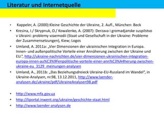 Literatur und Internetquelle
•

•

•

•

•
•
•

Kappeler, A. (2000):Kleine Geschichte der Ukraine, 2. Aufl., München: Beck
Kresina, I./ Skrypnuk, O./ Kowalenko, A. (2007): Derzava i gromadjanske suspilstvo
v Ukraini: problemy vzaemodii (Staat und Gesellschaft in der Ukraine: Probleme
der Zusammensetzungen), Kiew; Logos
Umland, A. 2011a: „Vier Dimensionen der ukrainischen Integration in Europa.
Innen- und außenpolitische Vorteile einer Annäherung zwischen der Ukraine und
EU.“, http://ukraine-nachrichten.de/vier-dimensionen-ukrainischen-integrationeuropa-innen-au%C3%9Fenpolitische-vorteile-einer-ann%C3%A4herung-zwischenukraine-eu_3129_meinungen-analysen
Umland, A., 2011b: „Das Beziehungsdreieck Ukraine-EU-Russland im Wandel“, in
Ukraine-Analysen, nr.98, 13.12.2011, http://www.laenderanalysen.de/ukraine/pdf/UkraineAnalysen98.pdf
http://www.mfa.gov.ua
http://liportal.inwent.org/ukraine/geschichte-staat.html
http://www.laender-analysen.de

 