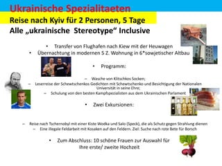 Ukrainische Spezialitaeten
Reise nach Kyiv für 2 Personen, 5 Tage
Alle „ukrainische Stereotype“ Inclusive
•

• Transfer von Flughafen nach Kiew mit der Heuwagen
Übernachtung in modernen 5 Z. Wohnung in 6*sowjetischer Altbau
•

–

– Wasche von Klitschkos Socken;
Leserreise der Schewtschenkos Gedichten mit Schewtschenko und Besichtigung der Nationalen
Universität in seine Ehre;
– Schulung von den besten Kampfspezialisten aus dem Ukrainischen Parlament

•
–

Programm:

Zwei Exkursionen:

Reise nach Tschernobyl mit einer Kiste Wodka und Salo (Speck), die als Schutz gegen Strahlung dienen
– Eine illegale Feldarbeit mit Kosaken auf den Feldern. Ziel: Suche nach rote Bete für Borsch

•

Zum Abschluss: 10 schöne Frauen zur Auswahl für
Ihre erste/ zweite Hochzeit

 