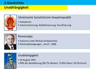 2.Geschichte
Unabhängigkeit
Ukrainische Sozialistische Sowjetrepublik
• Holodomor
• Industrialisierung, Kollektivizierung, Russifizierung

Perestrojka
• Galsonst unter Michail Gorbatschow
• Nationalbewegungen, „Ruch“, 1898

Unabhängigkeit
• 24 August 1991
• 90% der Bevölkerung (98,7%-Westen; 75,8%-Osten; 54,2%-Krym)

 